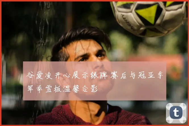 谷爱凌开心展示银牌 赛后与冠亚季军举雪板温馨合影