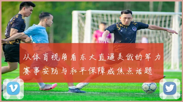 从体育视角看东大直逼美俄的军力赛事安防与和平保障成焦点话题