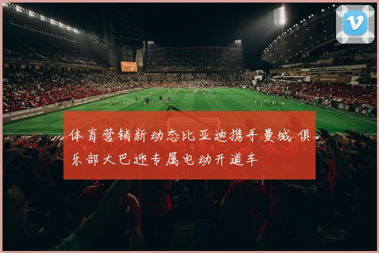 体育营销新动态比亚迪携手曼城 俱乐部大巴迎专属电动开道车