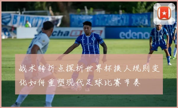 战术转折点探析世界杯换人规则变化如何重塑现代足球比赛节奏