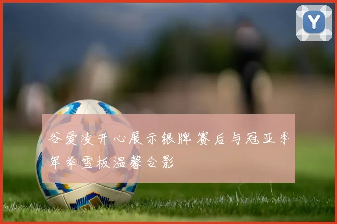 谷爱凌开心展示银牌 赛后与冠亚季军举雪板温馨合影